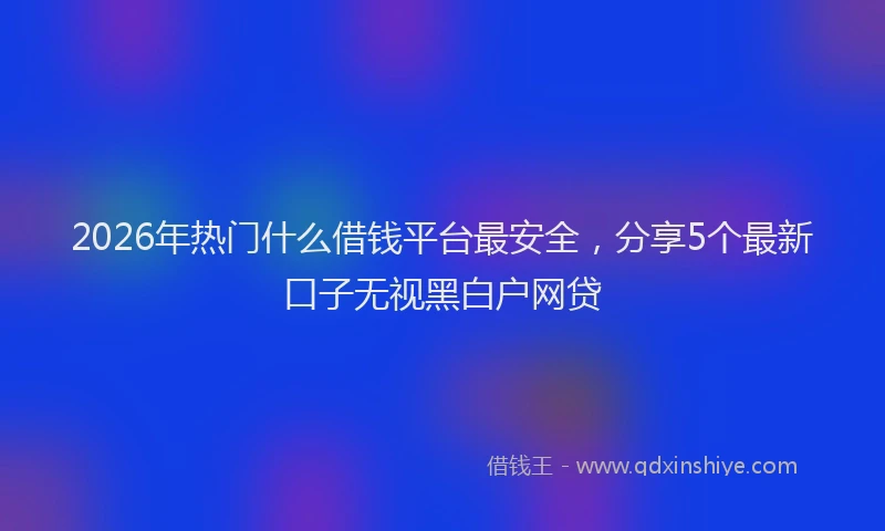 2026年热门什么借钱平台最安全，分享5个最新口子无视黑白户网贷