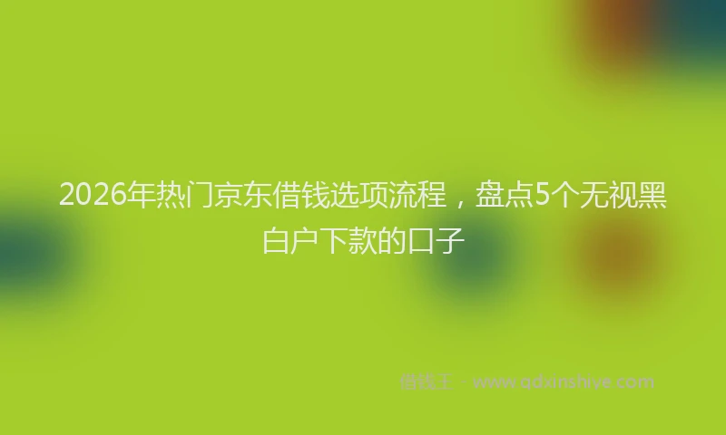 2026年热门京东借钱选项流程，盘点5个无视黑白户下款的口子