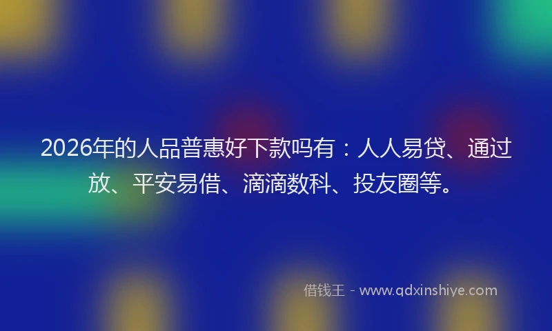 2026年的人品普惠好下款吗有：人人易贷、通过放、平安易借、滴滴数科、投友圈等。