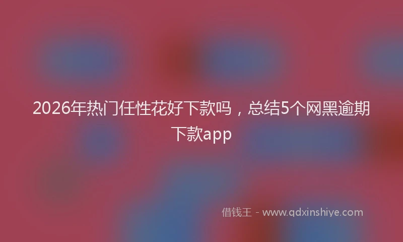 2026年热门任性花好下款吗，总结5个网黑逾期下款app