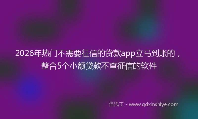 2026年热门不需要征信的贷款app立马到账的，整合5个小额贷款不查征信的软件