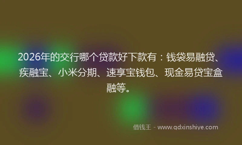 2026年的交行哪个贷款好下款有：钱袋易融贷、疾融宝、小米分期、速享宝钱包、现金易贷宝盒融等。