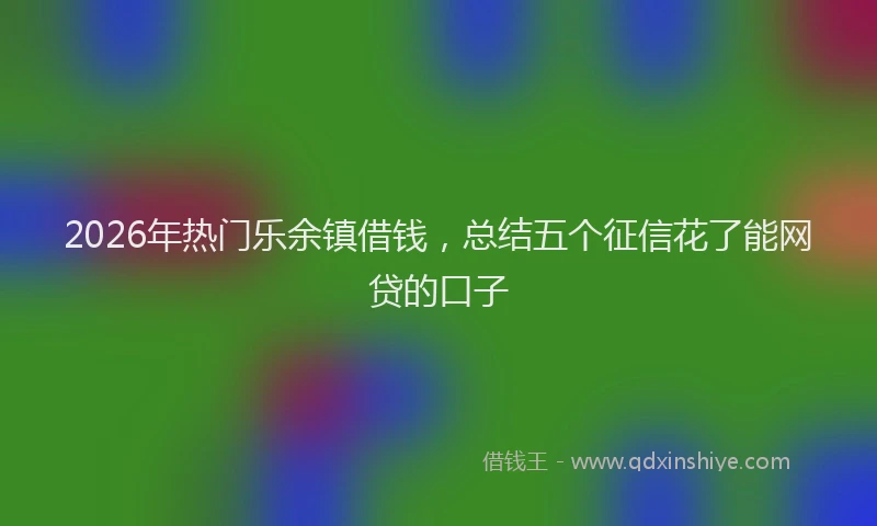 2026年热门乐余镇借钱，总结五个征信花了能网贷的口子