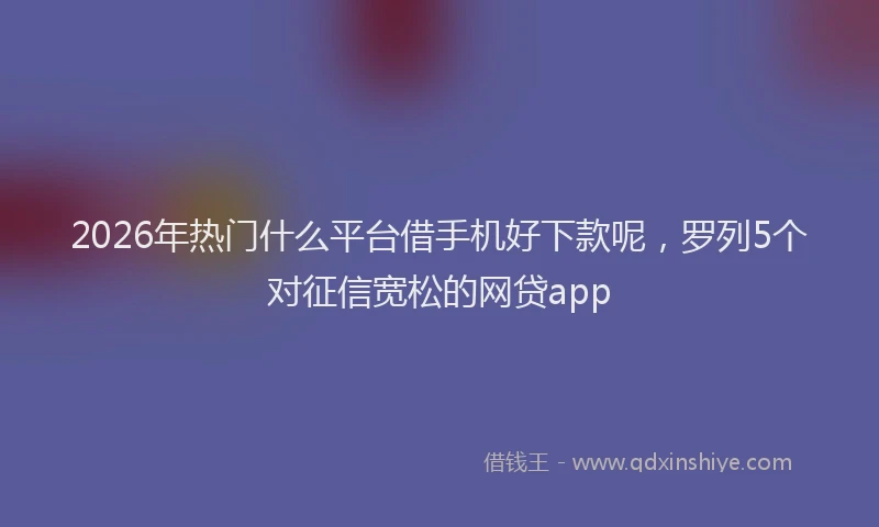 2026年热门什么平台借手机好下款呢，罗列5个对征信宽松的网贷app