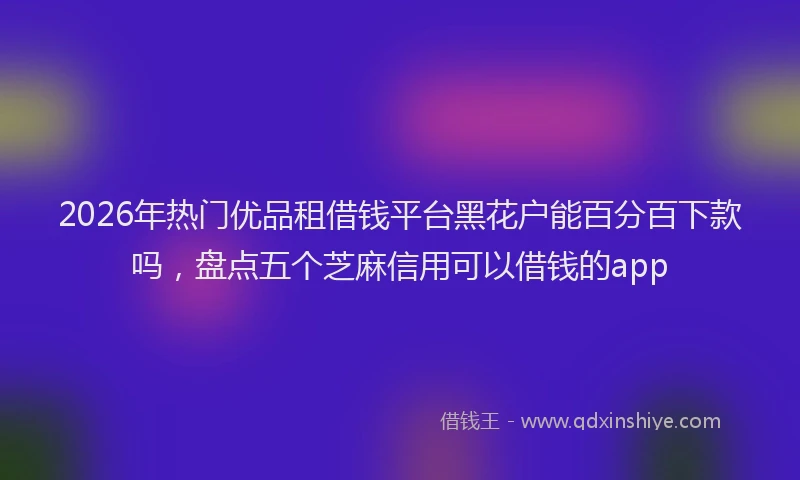 2026年热门优品租借钱平台黑花户能百分百下款吗，盘点五个芝麻信用可以借钱的app