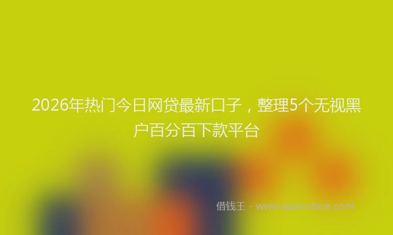 2026年热门今日网贷最新口子，整理5个无视黑户百分百下款平台