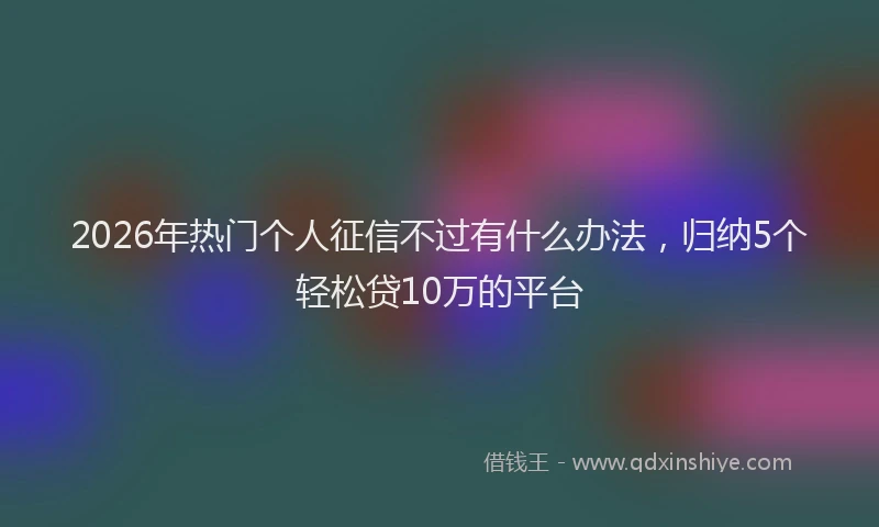 2026年热门个人征信不过有什么办法，归纳5个轻松贷10万的平台
