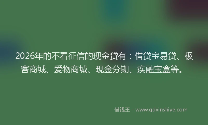 2026年的不看征信的现金贷有：借贷宝易贷、极客商城、爱物商城、现金分期、疾融宝盒等。