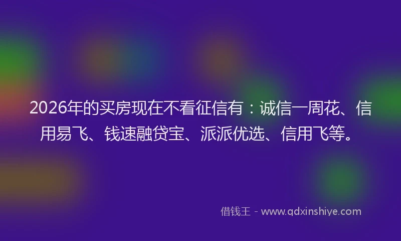 2026年的买房现在不看征信有：诚信一周花、信用易飞、钱速融贷宝、派派优选、信用飞等。