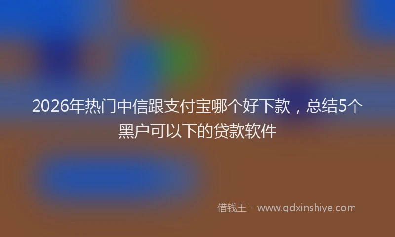 2026年热门中信跟支付宝哪个好下款，总结5个黑户可以下的贷款软件