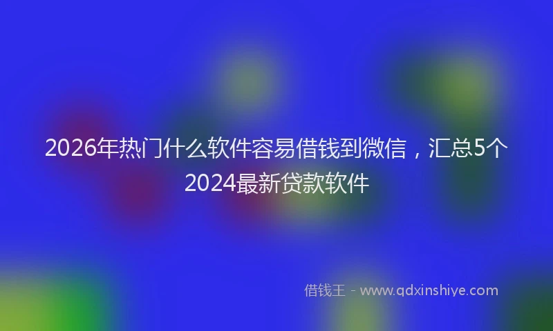 2026年热门什么软件容易借钱到微信，汇总5个2024最新贷款软件