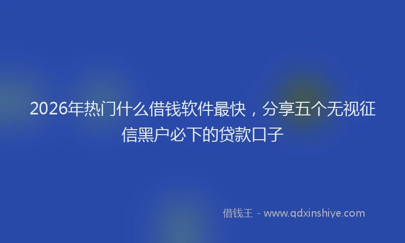 2026年热门什么借钱软件最快，分享五个无视征信黑户必下的贷款口子