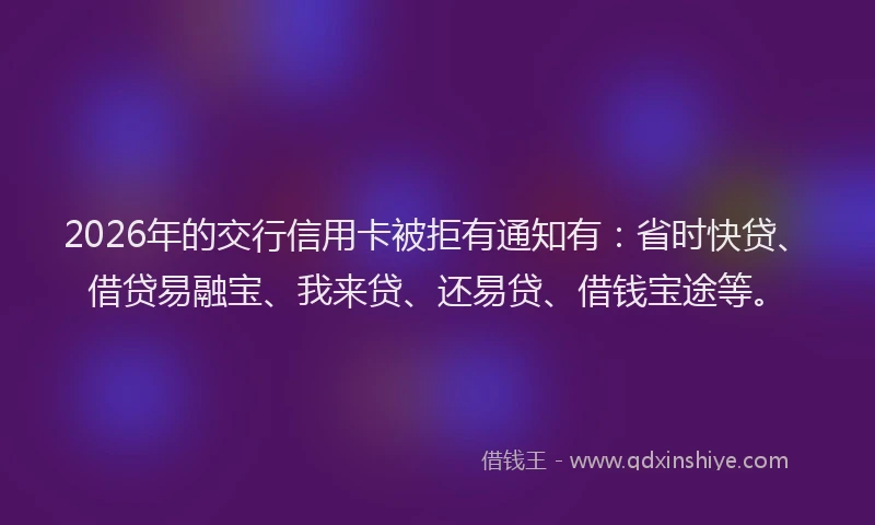 2026年的交行信用卡被拒有通知有：省时快贷、借贷易融宝、我来贷、还易贷、借钱宝途等。