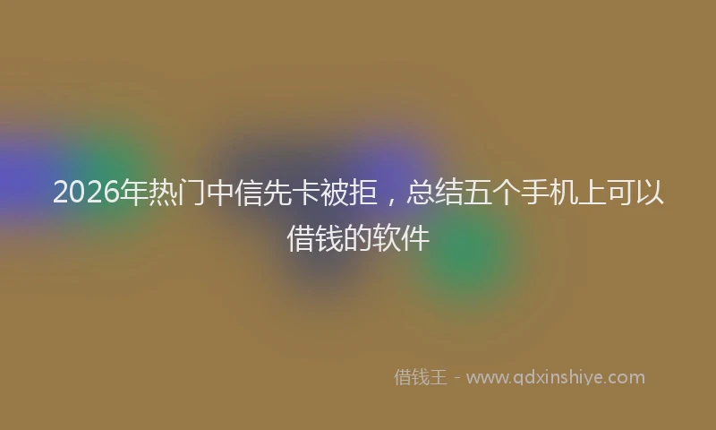 2026年热门中信先卡被拒，总结五个手机上可以借钱的软件