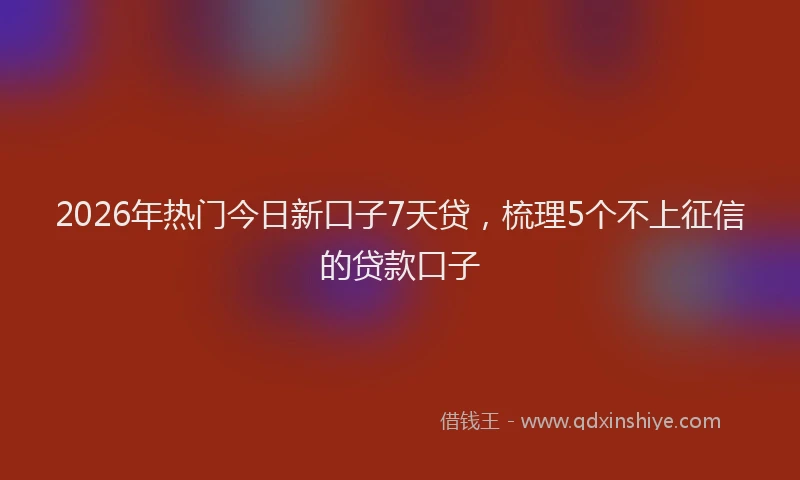 2026年热门今日新口子7天贷，梳理5个不上征信的贷款口子