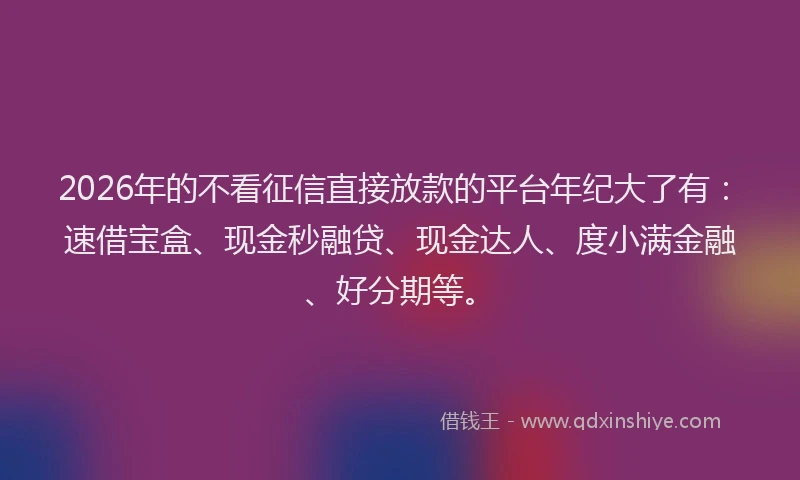 2026年的不看征信直接放款的平台年纪大了有：速借宝盒、现金秒融贷、现金达人、度小满金融、好分期等。