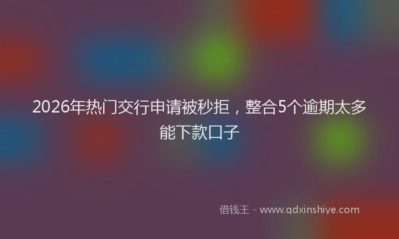 2026年热门交行申请被秒拒，整合5个逾期太多能下款口子