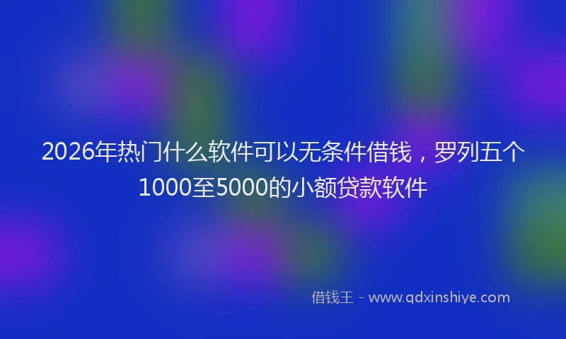 2026年热门什么软件可以无条件借钱，罗列五个1000至5000的小额贷款软件