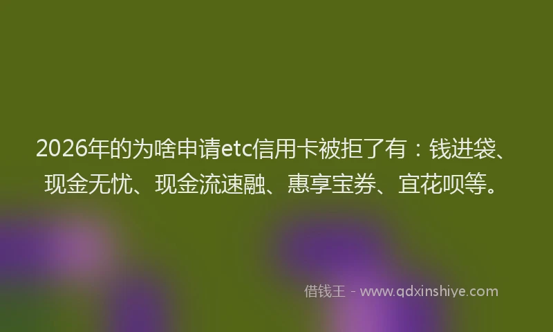 2026年的为啥申请etc信用卡被拒了有：钱进袋、现金无忧、现金流速融、惠享宝券、宜花呗等。