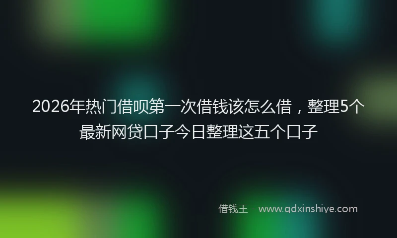 2026年热门借呗第一次借钱该怎么借，整理5个最新网贷口子今日整理这五个口子