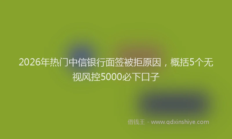 2026年热门中信银行面签被拒原因，概括5个无视风控5000必下口子