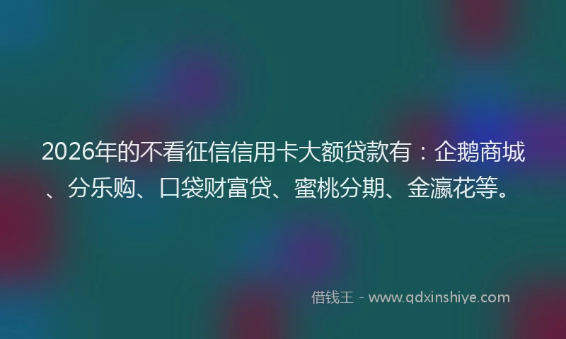 2026年的不看征信信用卡大额贷款有：企鹅商城、分乐购、口袋财富贷、蜜桃分期、金瀛花等。