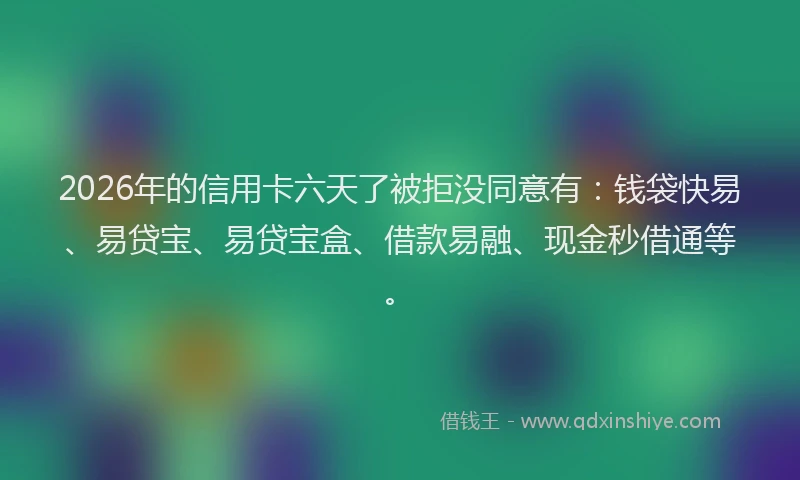 2026年的信用卡六天了被拒没同意有：钱袋快易、易贷宝、易贷宝盒、借款易融、现金秒借通等。