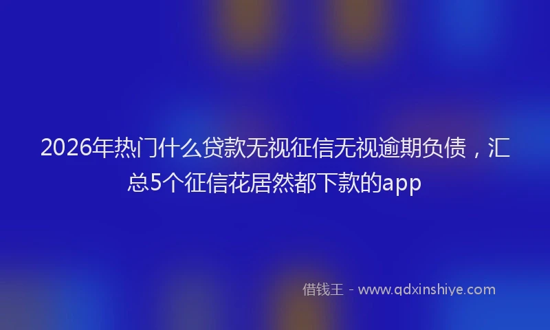 2026年热门什么贷款无视征信无视逾期负债，汇总5个征信花居然都下款的app