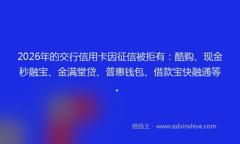 2026年的交行信用卡因征信被拒有：酷购、现金秒融宝、金满堂贷、普惠钱包、借款宝快融通等。