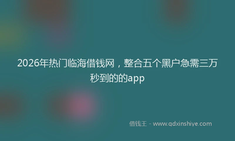 2026年热门临海借钱网，整合五个黑户急需三万秒到的的app