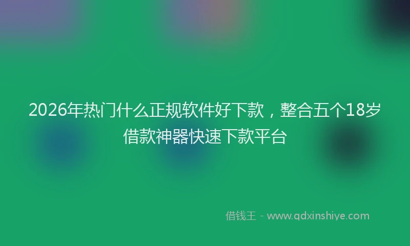 2026年热门什么正规软件好下款，整合五个18岁借款神器快速下款平台