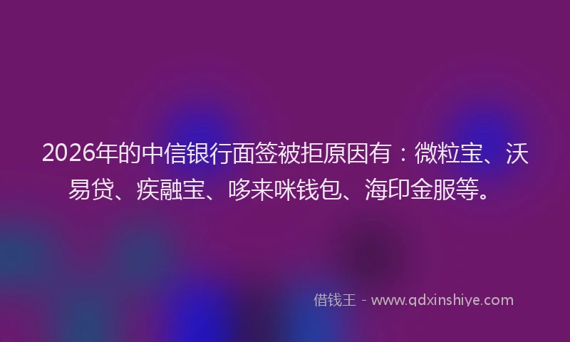 2026年的中信银行面签被拒原因有：微粒宝、沃易贷、疾融宝、哆来咪钱包、海印金服等。