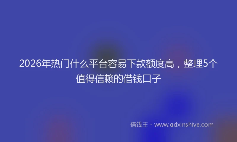 2026年热门什么平台容易下款额度高，整理5个值得信赖的借钱口子
