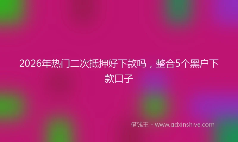 2026年热门二次抵押好下款吗，整合5个黑户下款口子