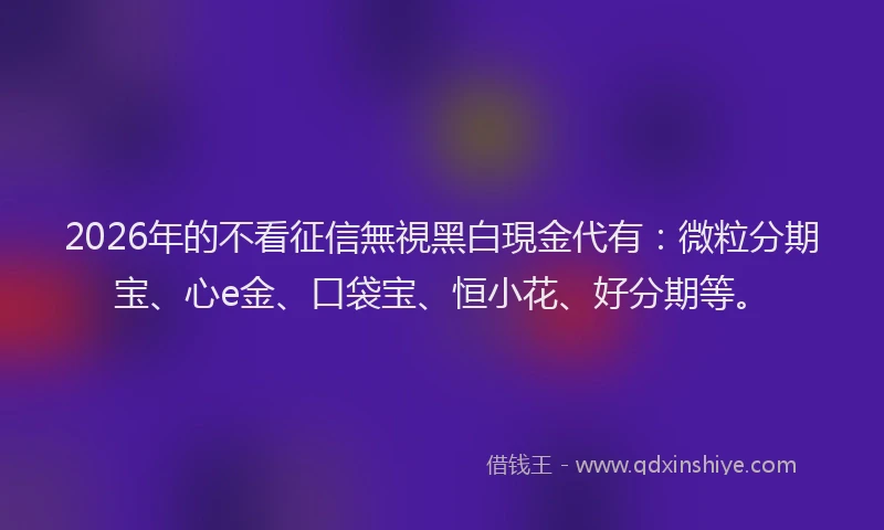 2026年的不看征信無視黑白現金代有：微粒分期宝、心e金、口袋宝、恒小花、好分期等。