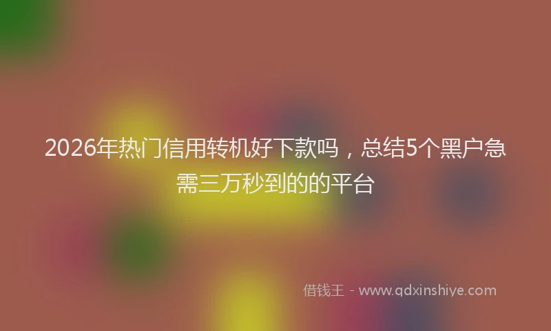 2026年热门信用转机好下款吗，总结5个黑户急需三万秒到的的平台