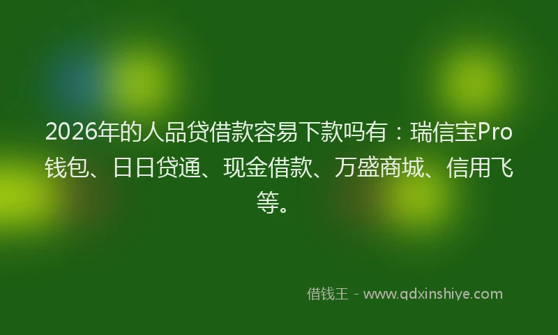 2026年的人品贷借款容易下款吗有：瑞信宝Pro钱包、日日贷通、现金借款、万盛商城、信用飞等。