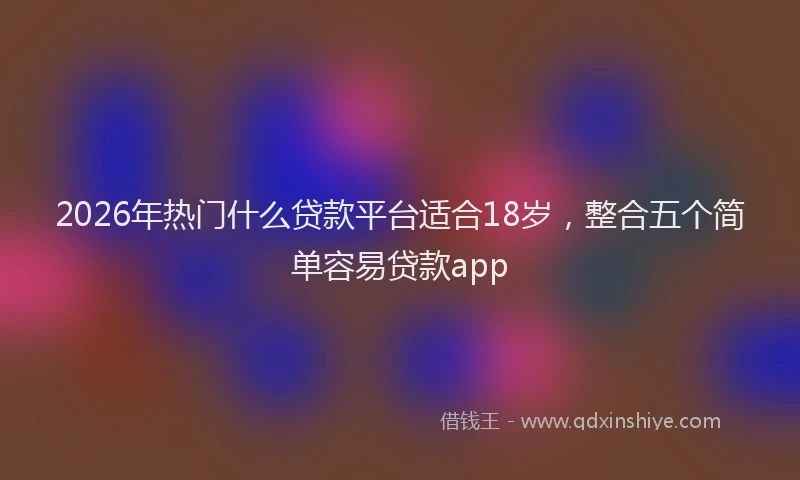 2026年热门什么贷款平台适合18岁，整合五个简单容易贷款app