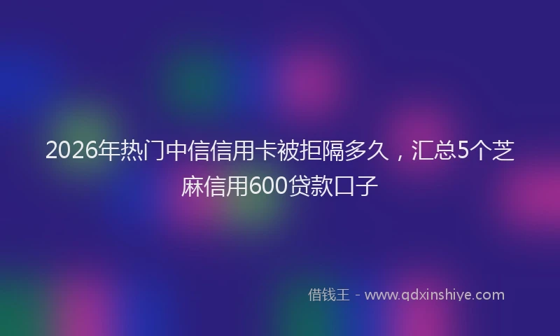 2026年热门中信信用卡被拒隔多久，汇总5个芝麻信用600贷款口子