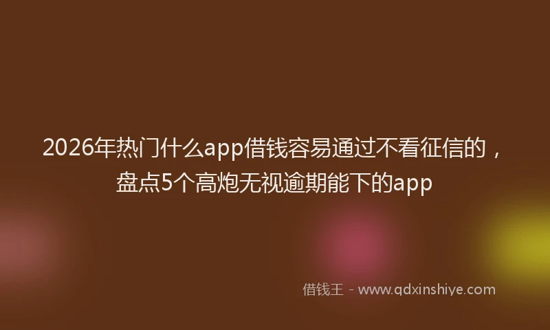 2026年热门什么app借钱容易通过不看征信的，盘点5个高炮无视逾期能下的app
