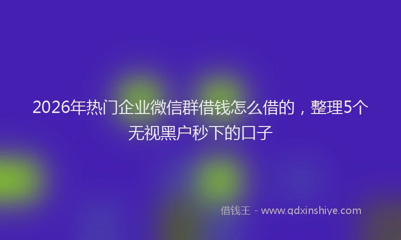 2026年热门企业微信群借钱怎么借的，整理5个无视黑户秒下的口子