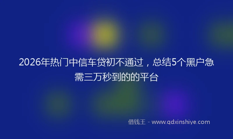 2026年热门中信车贷初不通过，总结5个黑户急需三万秒到的的平台