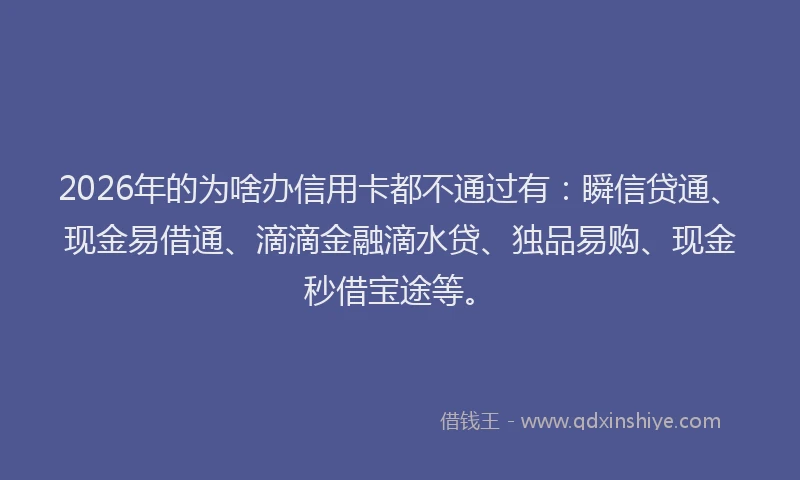 2026年的为啥办信用卡都不通过有：瞬信贷通、现金易借通、滴滴金融滴水贷、独品易购、现金秒借宝途等。