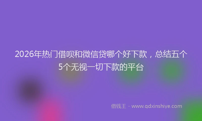 2026年热门借呗和微信贷哪个好下款，总结五个5个无视一切下款的平台