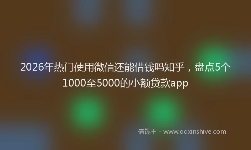 2026年热门使用微信还能借钱吗知乎，盘点5个1000至5000的小额贷款app