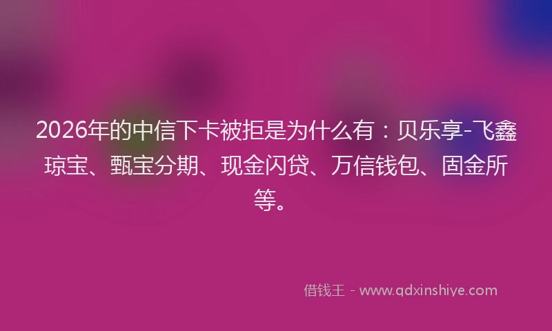 2026年的中信下卡被拒是为什么有：贝乐享-飞鑫琼宝、甄宝分期、现金闪贷、万信钱包、固金所等。