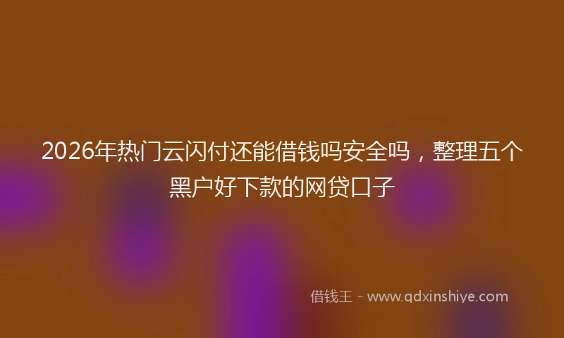 2026年热门云闪付还能借钱吗安全吗，整理五个黑户好下款的网贷口子