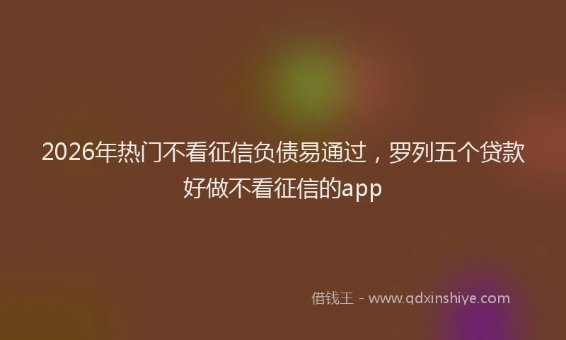 2026年热门不看征信负债易通过，罗列五个贷款好做不看征信的app