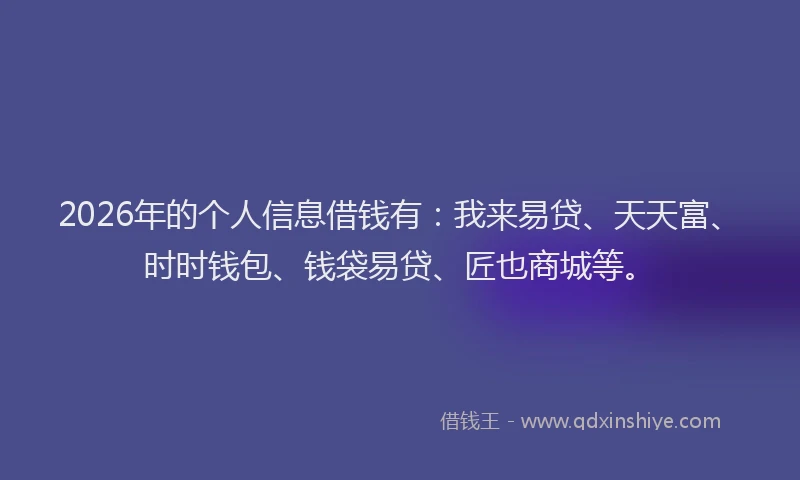 2026年的个人信息借钱有：我来易贷、天天富、时时钱包、钱袋易贷、匠也商城等。