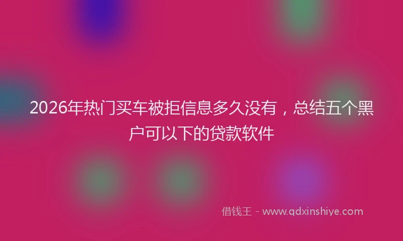 2026年热门买车被拒信息多久没有，总结五个黑户可以下的贷款软件